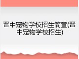 晋中宠物学校招生简章(晋中宠物学校招生)