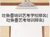 吐鲁番培训艺考学校排名(吐鲁番艺考培训排名)