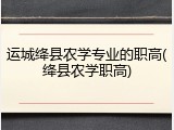 运城绛县农学专业的职高(绛县农学职高)