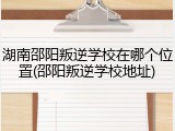 湖南邵阳叛逆学校在哪个位置(邵阳叛逆学校地址)
