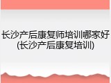 长沙产后康复师培训哪家好(长沙产后康复培训)
