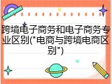 跨境电子商务和电子商务专业区别("电商与跨境电商区别")