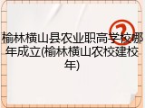 榆林横山县农业职高学校哪年成立(榆林横山农校建校年)