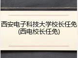 西安电子科技大学校长任免(西电校长任免)