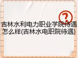 吉林水利电力职业学院待遇怎么样(吉林水电职院待遇)