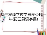 初三复读学校学费多少钱一年(初三复读学费)