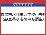 宜昌市水利电力学校中专招生(宜昌水电校中专招生)
