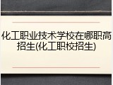 化工职业技术学校在哪职高招生(化工职校招生)