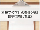 科技学校学什么专业好(科技学校热门专业)