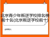 北京青少年叛逆学校排名榜前十名(北京叛逆学校前十)