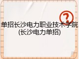 单招长沙电力职业技术学院(长沙电力单招)