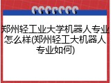 郑州轻工业大学机器人专业怎么样(郑州轻工大机器人专业如何)