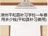 漳州平和县补习学校一年费用多少钱(平和县补习费用)