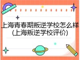 上海青春期叛逆学校怎么样(上海叛逆学校评价)