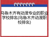乌鲁木齐有动漫专业的职业学校排名(乌鲁木齐动漫职校排名)