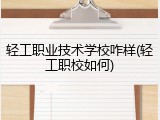 轻工职业技术学校咋样(轻工职校如何)