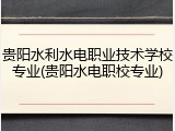 贵阳水利水电职业技术学校专业(贵阳水电职校专业)