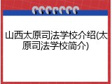 山西太原司法学校介绍(太原司法学校简介)