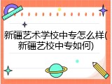 新疆艺术学校中专怎么样(新疆艺校中专如何)