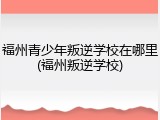 福州青少年叛逆学校在哪里(福州叛逆学校)
