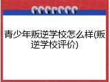 青少年叛逆学校怎么样(叛逆学校评价)