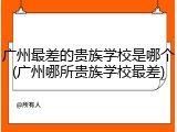 广州最差的贵族学校是哪个(广州哪所贵族学校最差)