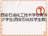 西安石油化工技术学校有多少学生(西安石化校学生数)
