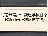 河南省青少年叛逆学校哪个正规(河南正规叛逆学校)