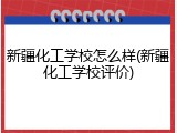 新疆化工学校怎么样(新疆化工学校评价)