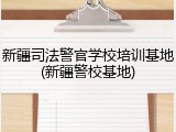 新疆司法警官学校培训基地(新疆警校基地)