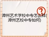 漳州艺术学校中专怎么样(漳州艺校中专如何)