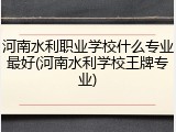 河南水利职业学校什么专业最好(河南水利学校王牌专业)