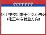 化工技校出来干什么中专好(化工中专就业方向)