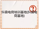 抖音电商培训基地(抖音电商基地)