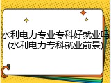 水利电力专业专科好就业吗(水利电力专科就业前景)