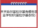 齐齐哈尔富拉尔基有哪些农业学校好(富拉尔基农校)