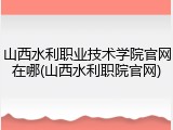 山西水利职业技术学院官网在哪(山西水利职院官网)
