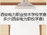 西安电力职业技术学校学费多少(西安电力职校学费)