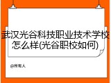 武汉光谷科技职业技术学校怎么样(光谷职校如何)