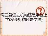 高三复读去机构还是学校上学(复读机构还是学校)