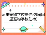 阿里宠物学校要住校吗(阿里宠物学校住宿)
