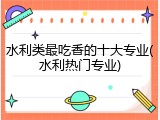 水利类最吃香的十大专业(水利热门专业)