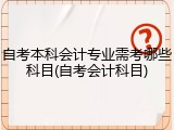 自考本科会计专业需考哪些科目(自考会计科目)