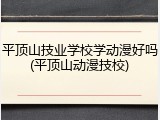 平顶山技业学校学动漫好吗(平顶山动漫技校)