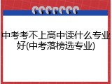 中考考不上高中读什么专业好(中考落榜选专业)