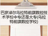 巴彦淖尔乌拉特前旗数控技术学校中专还是大专(乌拉特前旗数控学校)