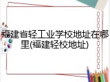 福建省轻工业学校地址在哪里(福建轻校地址)