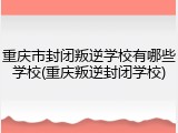 重庆市封闭叛逆学校有哪些学校(重庆叛逆封闭学校)