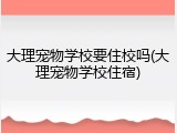 大理宠物学校要住校吗(大理宠物学校住宿)