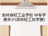 吉林省轻工业学校 中专学费多少(吉林轻工校学费)